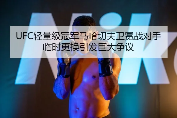 UFC轻量级冠军马哈切夫卫冕战对手临时更换引发巨大争议