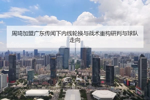 周琦加盟广东传闻下内线轮换与战术重构研判与球队走向